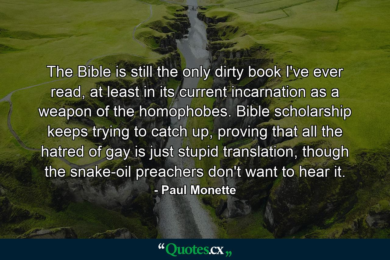 The Bible is still the only dirty book I've ever read, at least in its current incarnation as a weapon of the homophobes. Bible scholarship keeps trying to catch up, proving that all the hatred of gay is just stupid translation, though the snake-oil preachers don't want to hear it. - Quote by Paul Monette