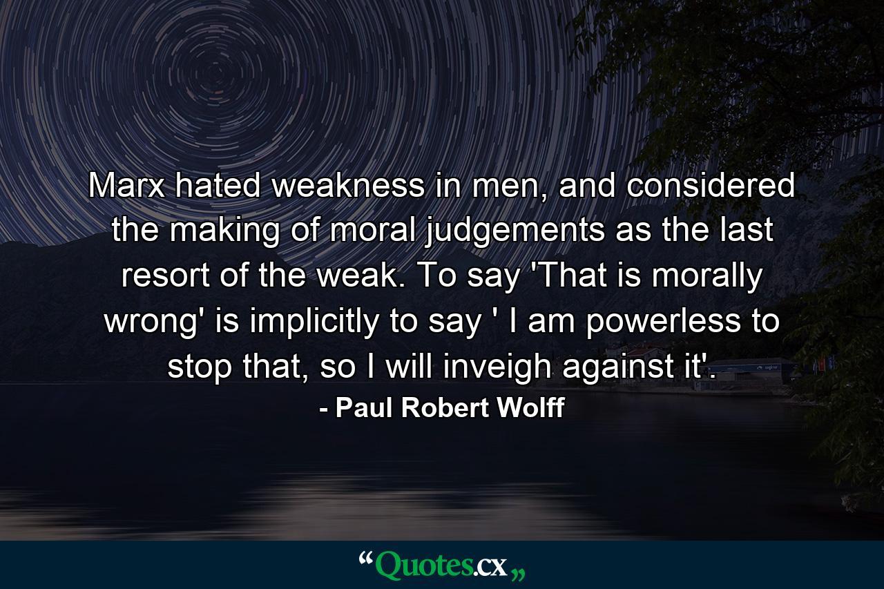 Marx hated weakness in men, and considered the making of moral judgements as the last resort of the weak. To say 'That is morally wrong' is implicitly to say ' I am powerless to stop that, so I will inveigh against it'. - Quote by Paul Robert Wolff