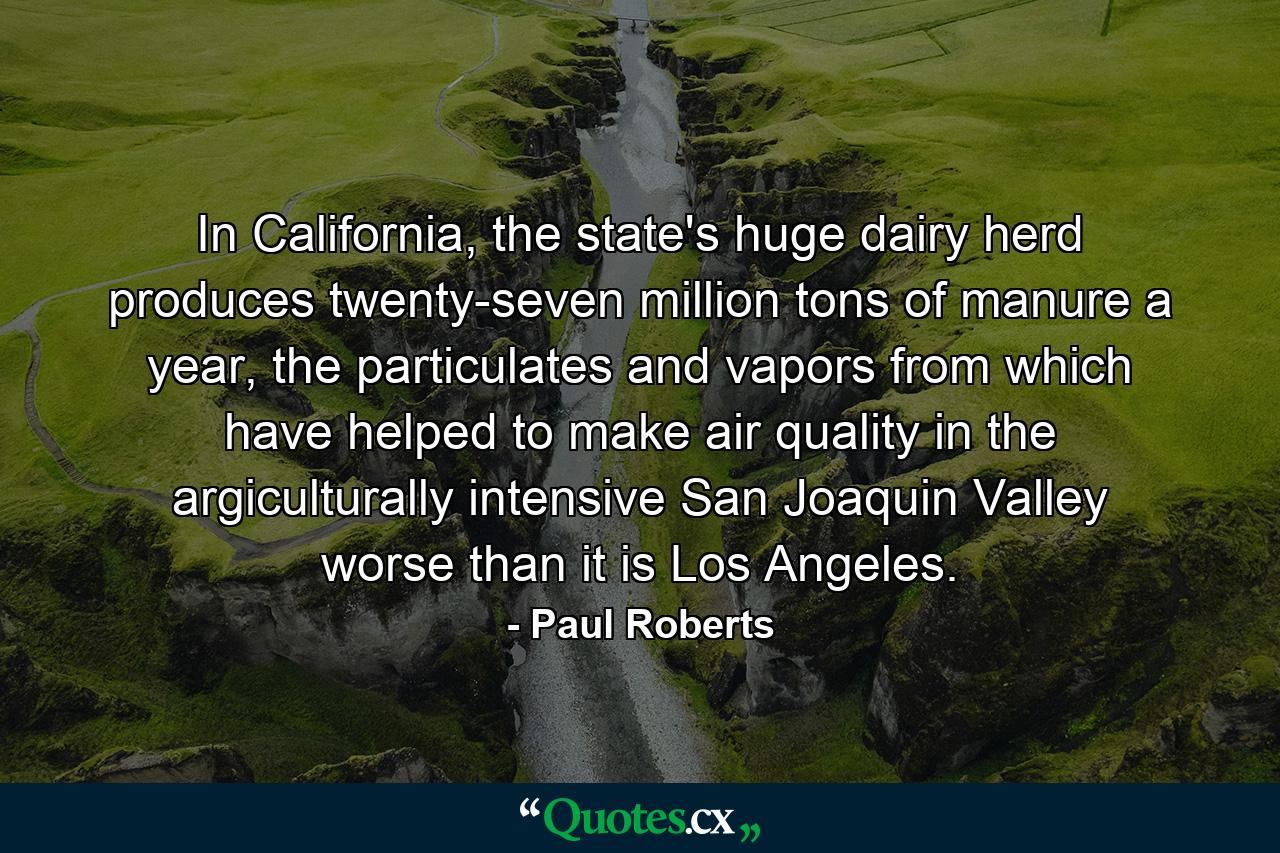 In California, the state's huge dairy herd produces twenty-seven million tons of manure a year, the particulates and vapors from which have helped to make air quality in the argiculturally intensive San Joaquin Valley worse than it is Los Angeles. - Quote by Paul Roberts