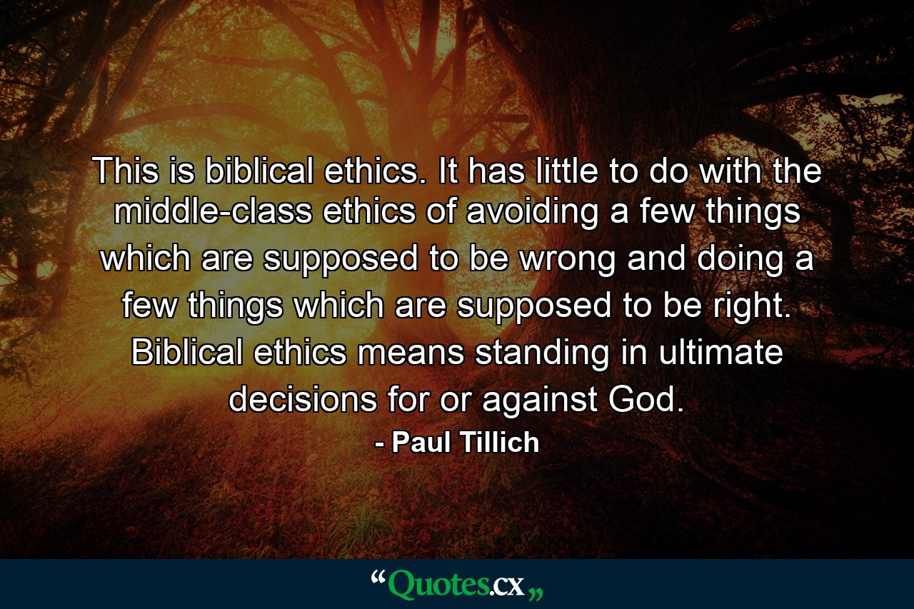 This is biblical ethics. It has little to do with the middle-class ethics of avoiding a few things which are supposed to be wrong and doing a few things which are supposed to be right. Biblical ethics means standing in ultimate decisions for or against God. - Quote by Paul Tillich