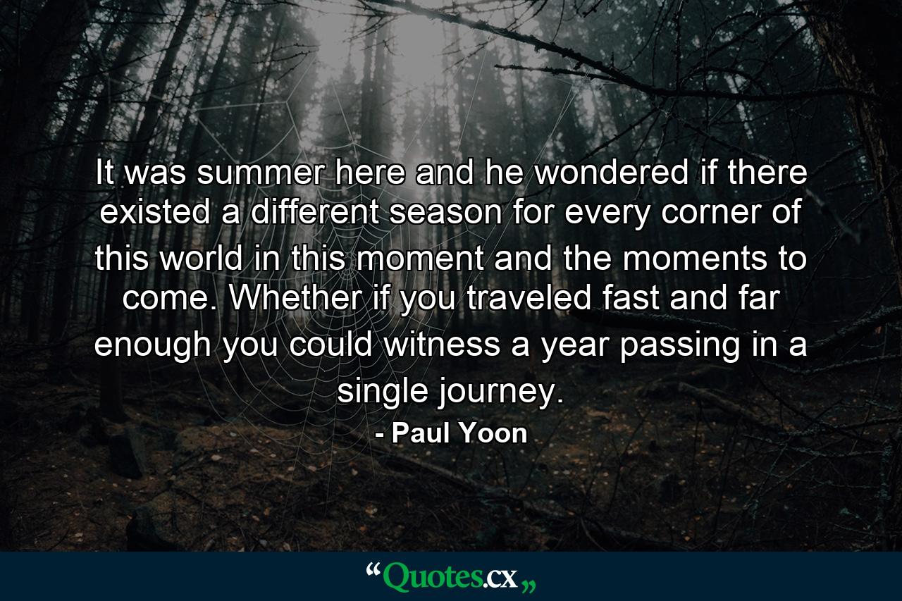 It was summer here and he wondered if there existed a different season for every corner of this world in this moment and the moments to come. Whether if you traveled fast and far enough you could witness a year passing in a single journey. - Quote by Paul Yoon