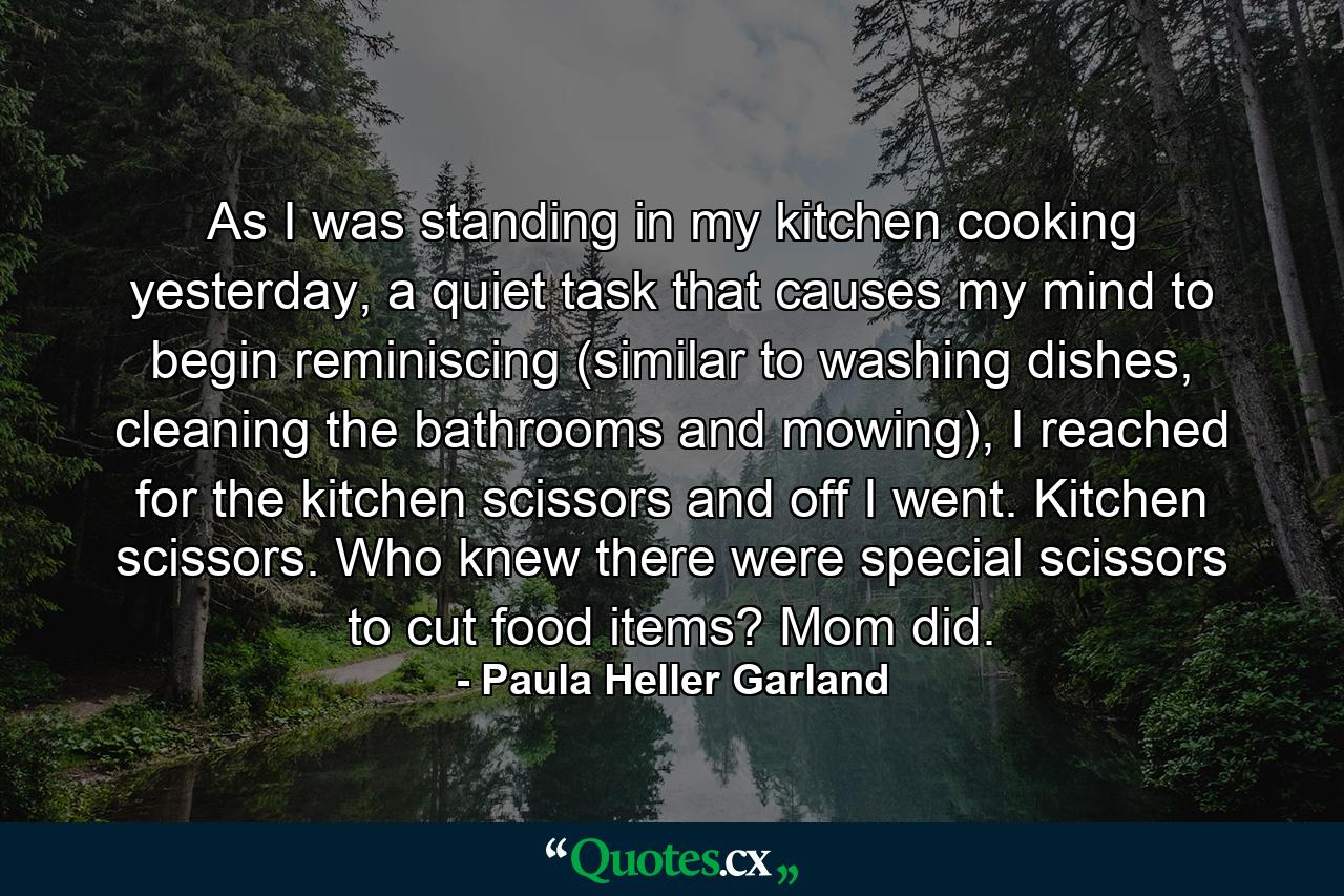 As I was standing in my kitchen cooking yesterday, a quiet task that causes my mind to begin reminiscing (similar to washing dishes, cleaning the bathrooms and mowing), I reached for the kitchen scissors and off I went. Kitchen scissors. Who knew there were special scissors to cut food items? Mom did. - Quote by Paula Heller Garland