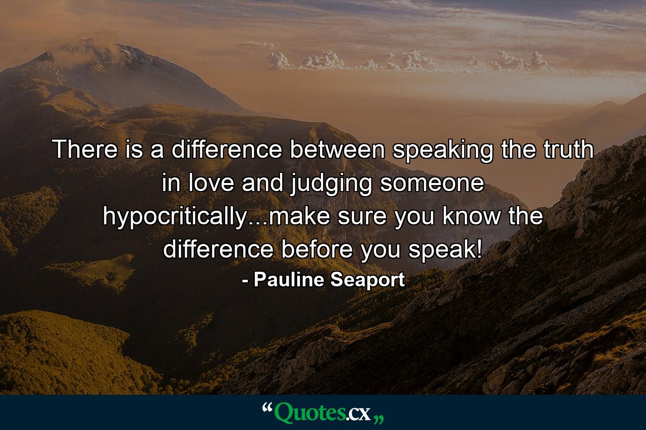 There is a difference between speaking the truth in love and judging someone hypocritically...make sure you know the difference before you speak! - Quote by Pauline Seaport