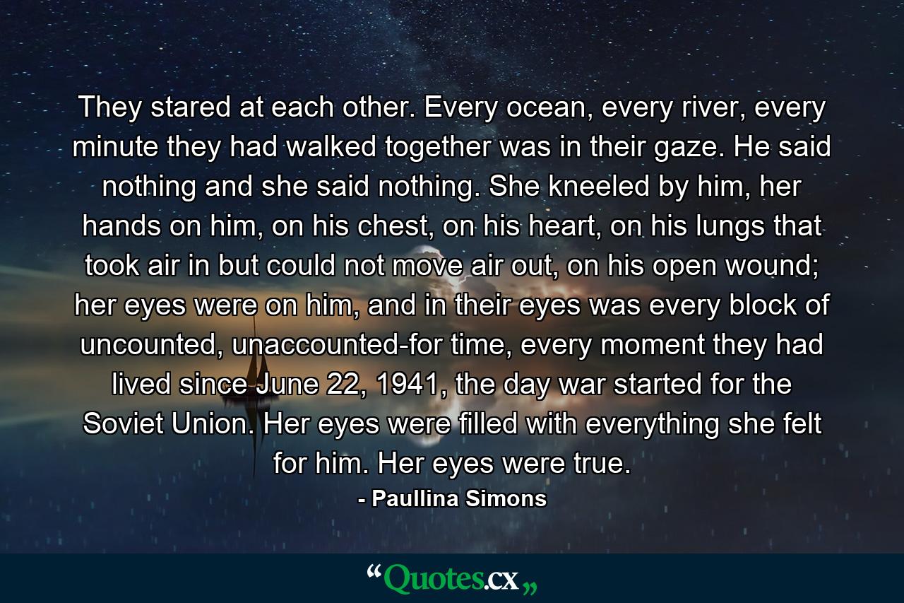 They stared at each other. Every ocean, every river, every minute they had walked together was in their gaze. He said nothing and she said nothing. She kneeled by him, her hands on him, on his chest, on his heart, on his lungs that took air in but could not move air out, on his open wound; her eyes were on him, and in their eyes was every block of uncounted, unaccounted-for time, every moment they had lived since June 22, 1941, the day war started for the Soviet Union. Her eyes were filled with everything she felt for him. Her eyes were true. - Quote by Paullina Simons