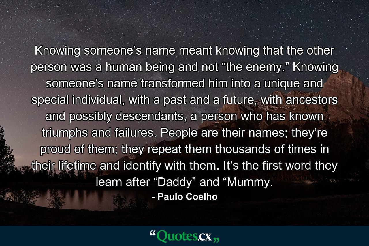 Knowing someone’s name meant knowing that the other person was a human being and not “the enemy.” Knowing someone’s name transformed him into a unique and special individual, with a past and a future, with ancestors and possibly descendants, a person who has known triumphs and failures. People are their names; they’re proud of them; they repeat them thousands of times in their lifetime and identify with them. It’s the first word they learn after “Daddy” and “Mummy. - Quote by Paulo Coelho