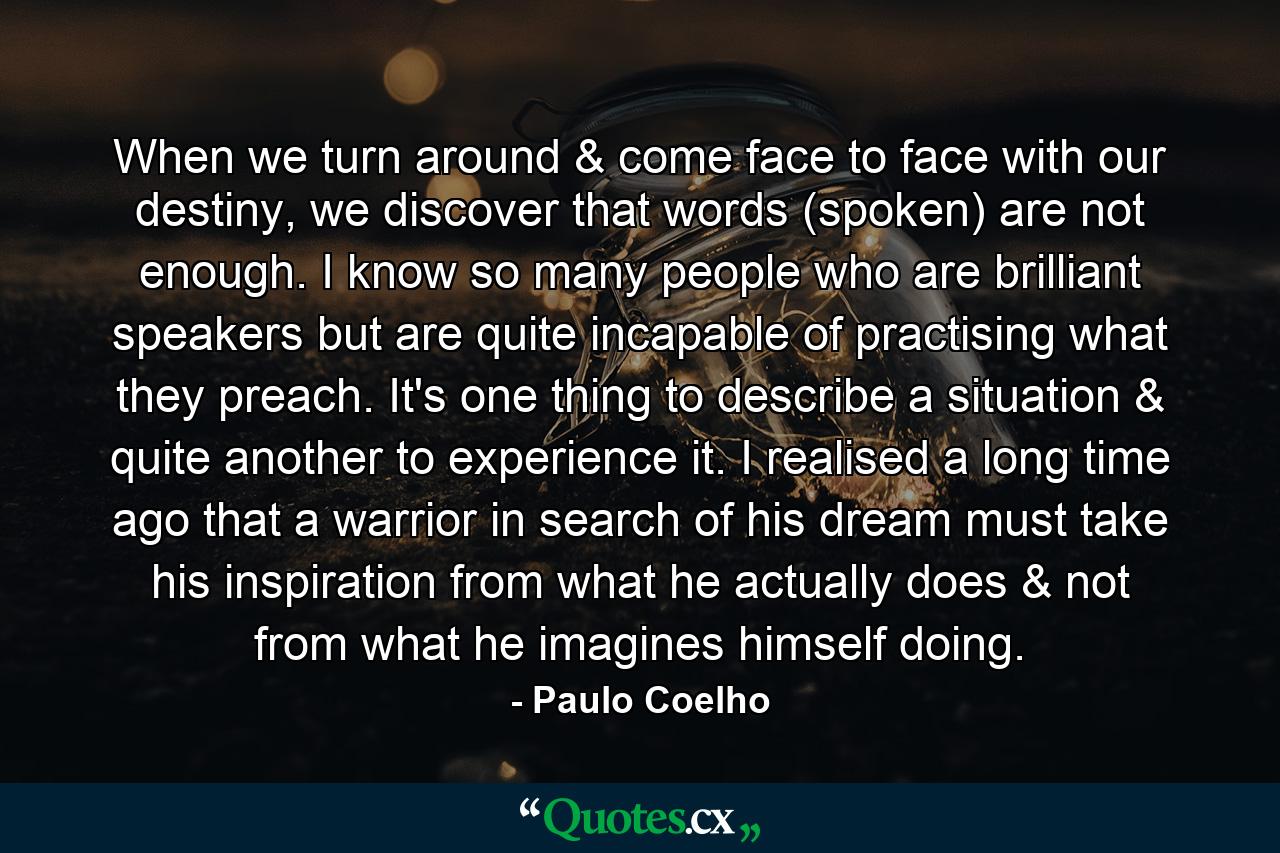 When we turn around & come face to face with our destiny, we discover that words (spoken) are not enough. I know so many people who are brilliant speakers but are quite incapable of practising what they preach. It's one thing to describe a situation & quite another to experience it. I realised a long time ago that a warrior in search of his dream must take his inspiration from what he actually does & not from what he imagines himself doing. - Quote by Paulo Coelho