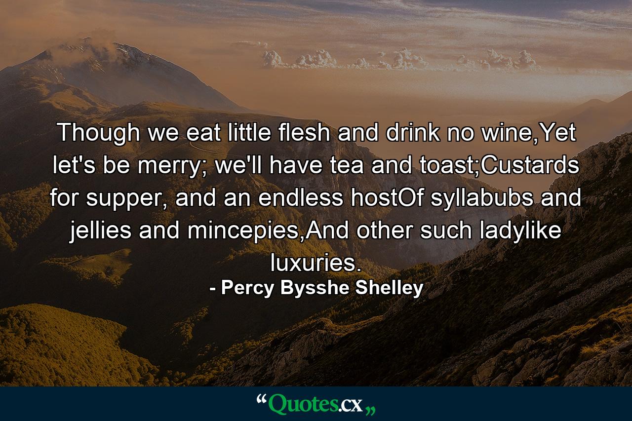 Though we eat little flesh and drink no wine,Yet let's be merry; we'll have tea and toast;Custards for supper, and an endless hostOf syllabubs and jellies and mincepies,And other such ladylike luxuries. - Quote by Percy Bysshe Shelley