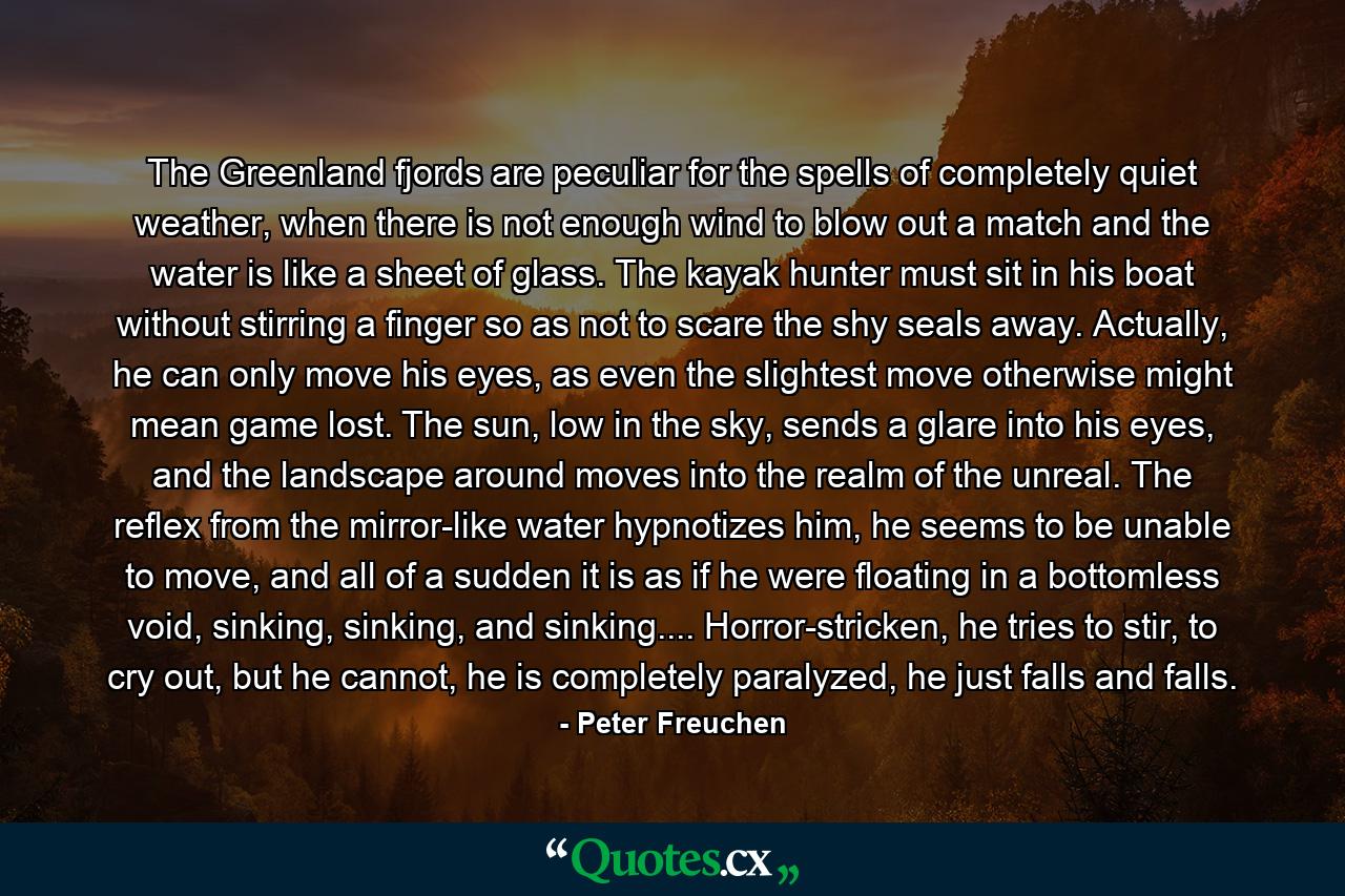 The Greenland fjords are peculiar for the spells of completely quiet weather, when there is not enough wind to blow out a match and the water is like a sheet of glass. The kayak hunter must sit in his boat without stirring a finger so as not to scare the shy seals away. Actually, he can only move his eyes, as even the slightest move otherwise might mean game lost. The sun, low in the sky, sends a glare into his eyes, and the landscape around moves into the realm of the unreal. The reflex from the mirror-like water hypnotizes him, he seems to be unable to move, and all of a sudden it is as if he were floating in a bottomless void, sinking, sinking, and sinking.... Horror-stricken, he tries to stir, to cry out, but he cannot, he is completely paralyzed, he just falls and falls. - Quote by Peter Freuchen