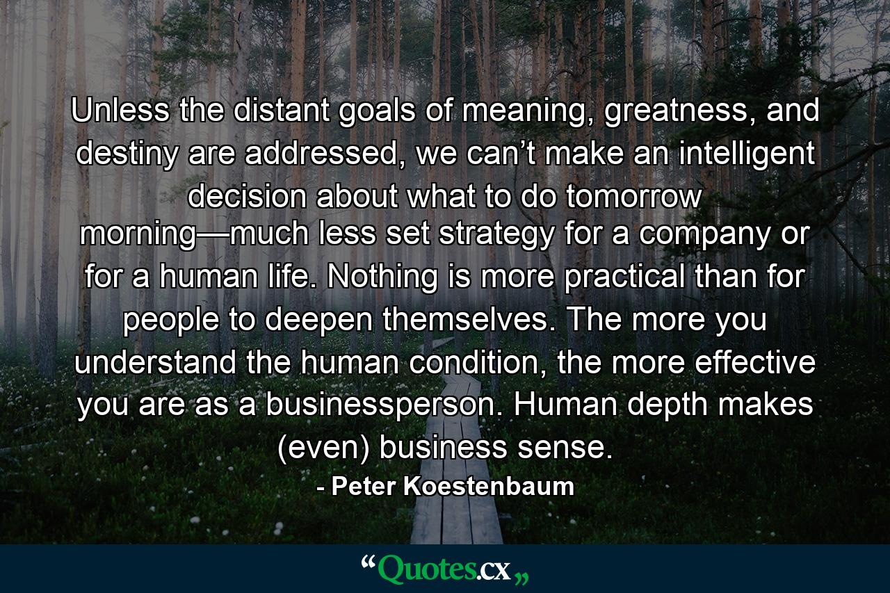 Unless the distant goals of meaning, greatness, and destiny are addressed, we can’t make an intelligent decision about what to do tomorrow morning—much less set strategy for a company or for a human life. Nothing is more practical than for people to deepen themselves. The more you understand the human condition, the more effective you are as a businessperson. Human depth makes (even) business sense. - Quote by Peter Koestenbaum