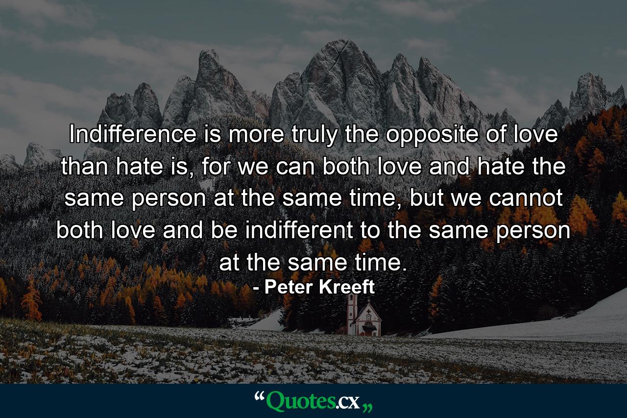 Indifference is more truly the opposite of love than hate is, for we can both love and hate the same person at the same time, but we cannot both love and be indifferent to the same person at the same time. - Quote by Peter Kreeft