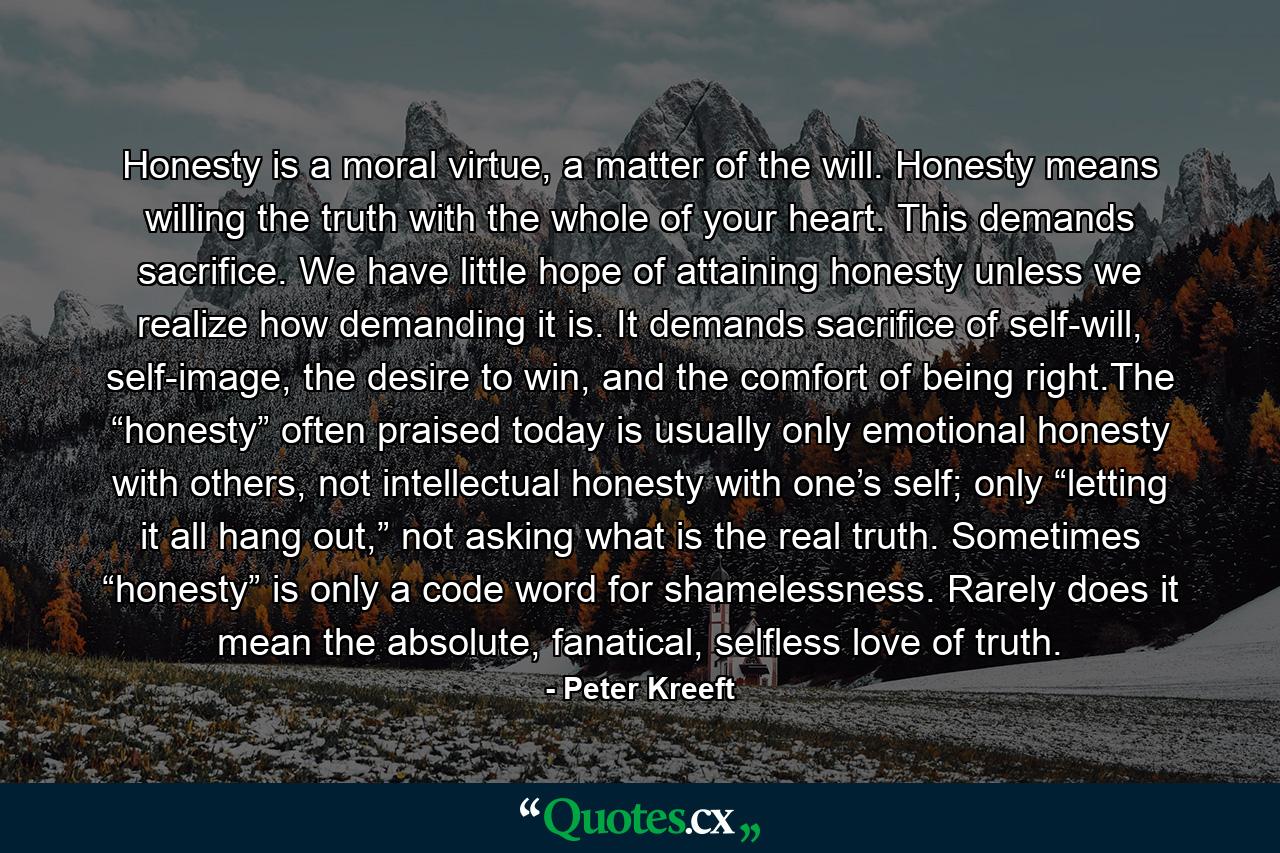 Honesty is a moral virtue, a matter of the will. Honesty means willing the truth with the whole of your heart. This demands sacrifice. We have little hope of attaining honesty unless we realize how demanding it is. It demands sacrifice of self-will, self-image, the desire to win, and the comfort of being right.The “honesty” often praised today is usually only emotional honesty with others, not intellectual honesty with one’s self; only “letting it all hang out,” not asking what is the real truth. Sometimes “honesty” is only a code word for shamelessness. Rarely does it mean the absolute, fanatical, selfless love of truth. - Quote by Peter Kreeft