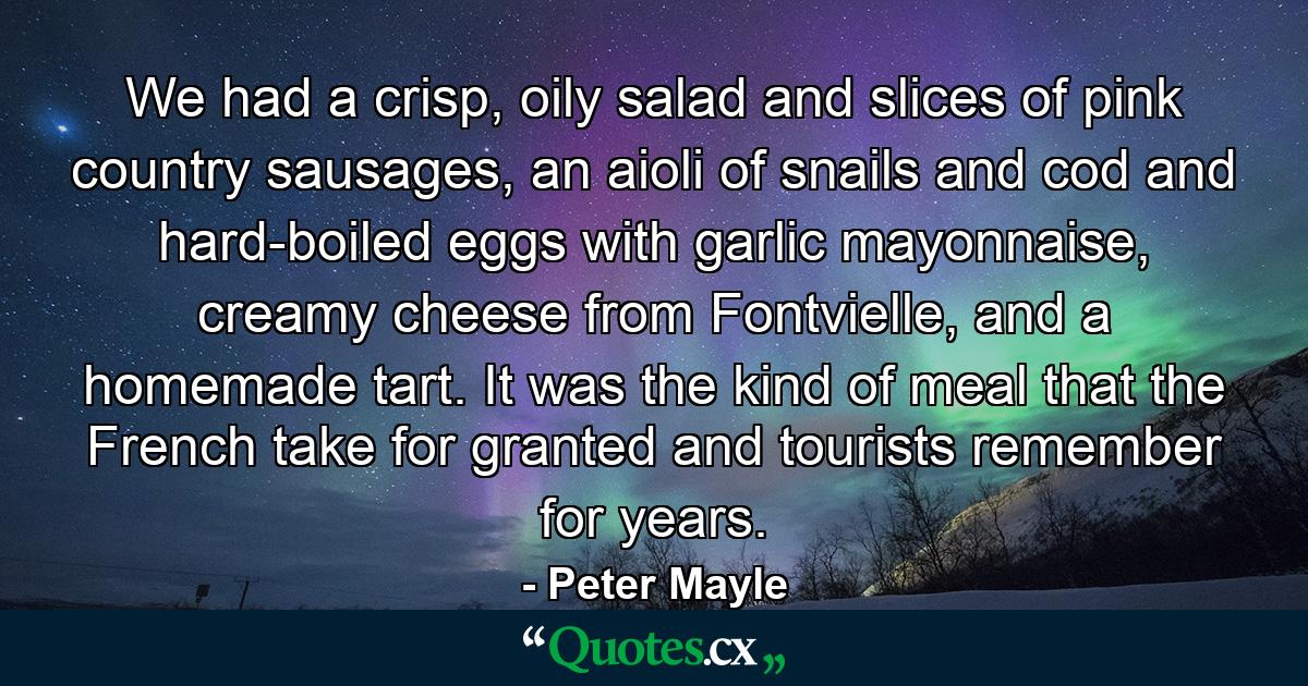 We had a crisp, oily salad and slices of pink country sausages, an aioli of snails and cod and hard-boiled eggs with garlic mayonnaise, creamy cheese from Fontvielle, and a homemade tart. It was the kind of meal that the French take for granted and tourists remember for years. - Quote by Peter Mayle