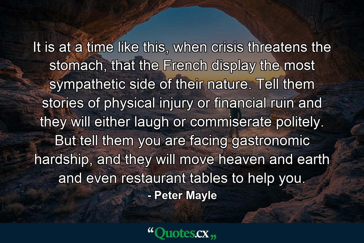 It is at a time like this, when crisis threatens the stomach, that the French display the most sympathetic side of their nature. Tell them stories of physical injury or financial ruin and they will either laugh or commiserate politely. But tell them you are facing gastronomic hardship, and they will move heaven and earth and even restaurant tables to help you. - Quote by Peter Mayle