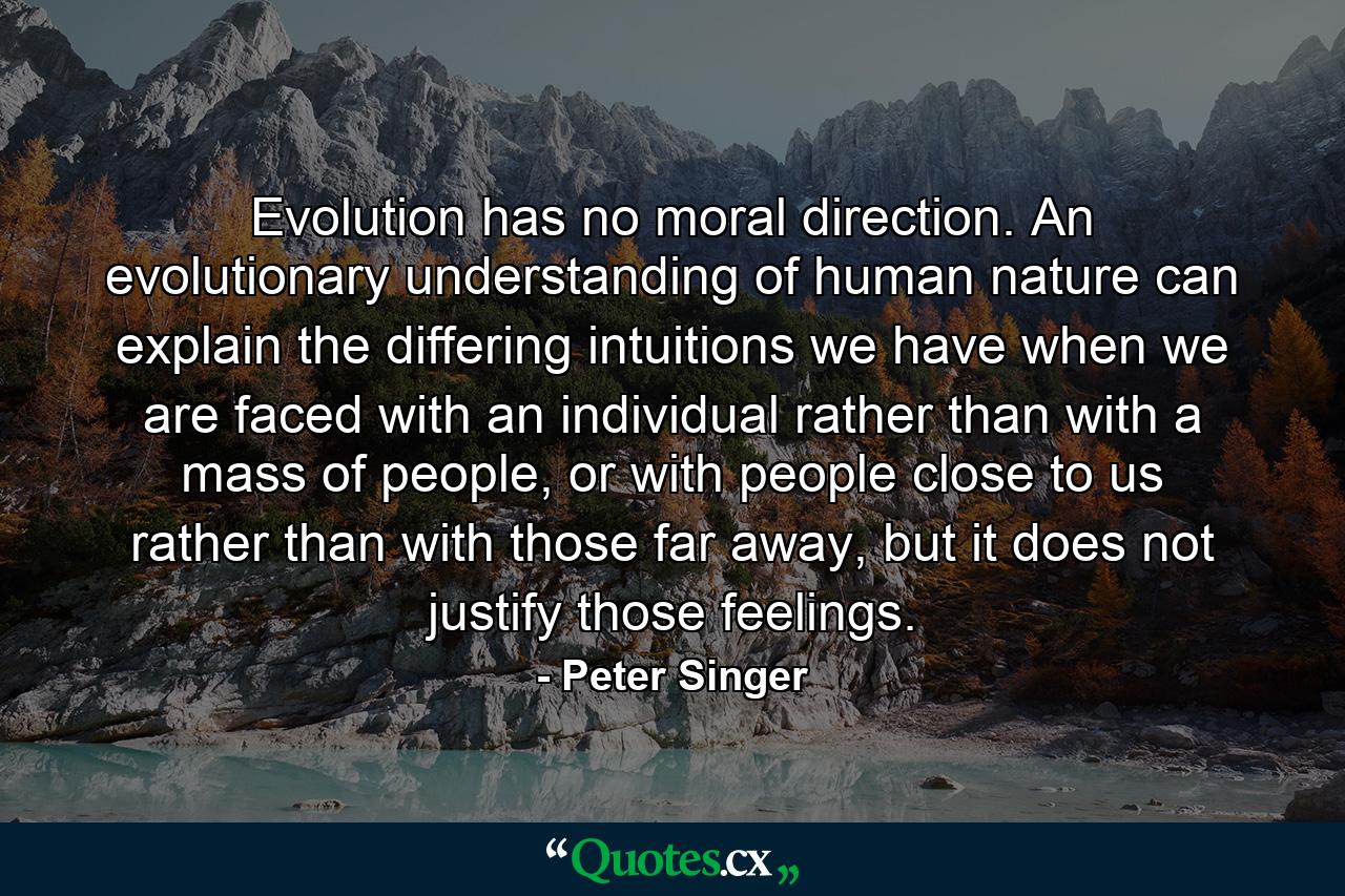 Evolution has no moral direction. An evolutionary understanding of human nature can explain the differing intuitions we have when we are faced with an individual rather than with a mass of people, or with people close to us rather than with those far away, but it does not justify those feelings. - Quote by Peter Singer