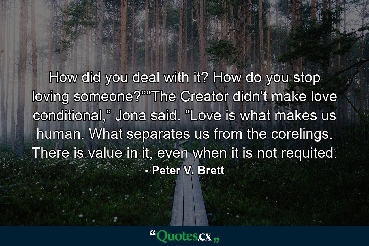 How did you deal with it? How do you stop loving someone?”“The Creator didn’t make love conditional,” Jona said. “Love is what makes us human. What separates us from the corelings. There is value in it, even when it is not requited. - Quote by Peter V. Brett