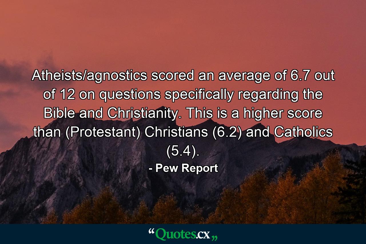 Atheists/agnostics scored an average of 6.7 out of 12 on questions specifically regarding the Bible and Christianity. This is a higher score than (Protestant) Christians (6.2) and Catholics (5.4). - Quote by Pew Report