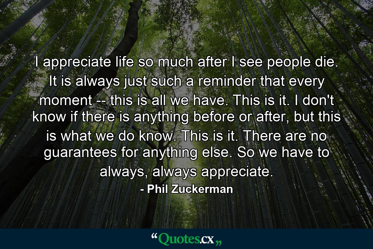 I appreciate life so much after I see people die. It is always just such a reminder that every moment -- this is all we have. This is it. I don't know if there is anything before or after, but this is what we do know. This is it. There are no guarantees for anything else. So we have to always, always appreciate. - Quote by Phil Zuckerman