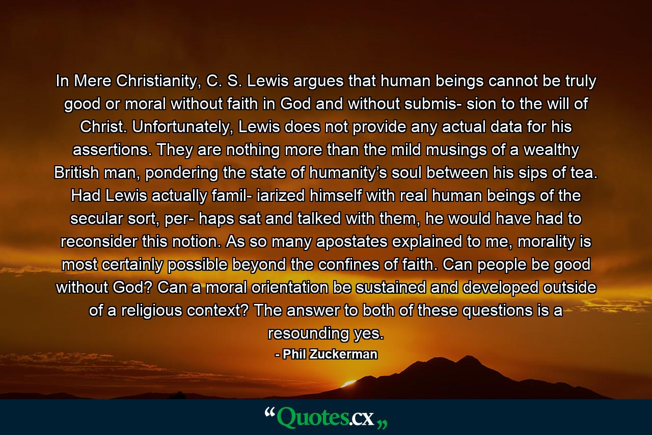 In Mere Christianity, C. S. Lewis argues that human beings cannot be truly good or moral without faith in God and without submis- sion to the will of Christ. Unfortunately, Lewis does not provide any actual data for his assertions. They are nothing more than the mild musings of a wealthy British man, pondering the state of humanity’s soul between his sips of tea. Had Lewis actually famil- iarized himself with real human beings of the secular sort, per- haps sat and talked with them, he would have had to reconsider this notion. As so many apostates explained to me, morality is most certainly possible beyond the confines of faith. Can people be good without God? Can a moral orientation be sustained and developed outside of a religious context? The answer to both of these questions is a resounding yes. - Quote by Phil Zuckerman