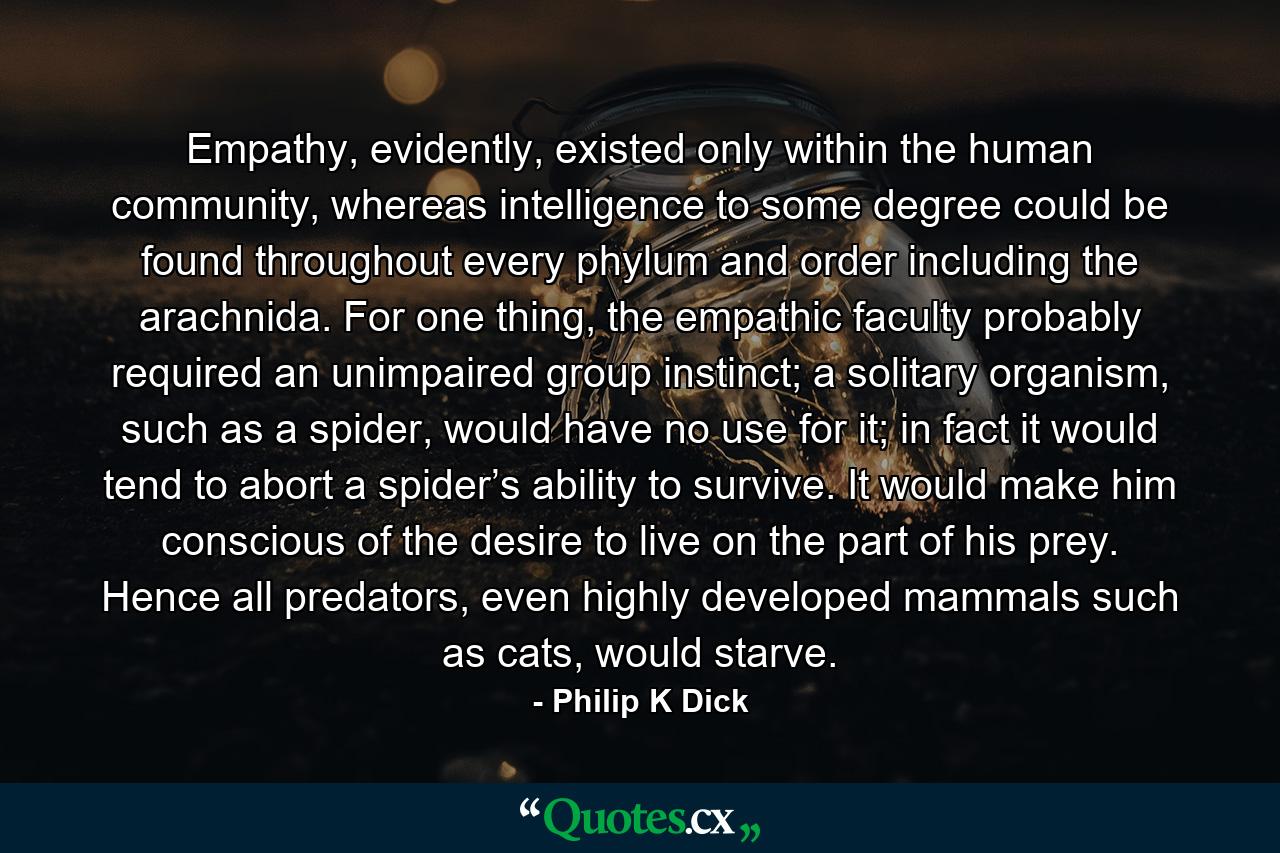 Empathy, evidently, existed only within the human community, whereas intelligence to some degree could be found throughout every phylum and order including the arachnida. For one thing, the empathic faculty probably required an unimpaired group instinct; a solitary organism, such as a spider, would have no use for it; in fact it would tend to abort a spider’s ability to survive. It would make him conscious of the desire to live on the part of his prey. Hence all predators, even highly developed mammals such as cats, would starve. - Quote by Philip K Dick