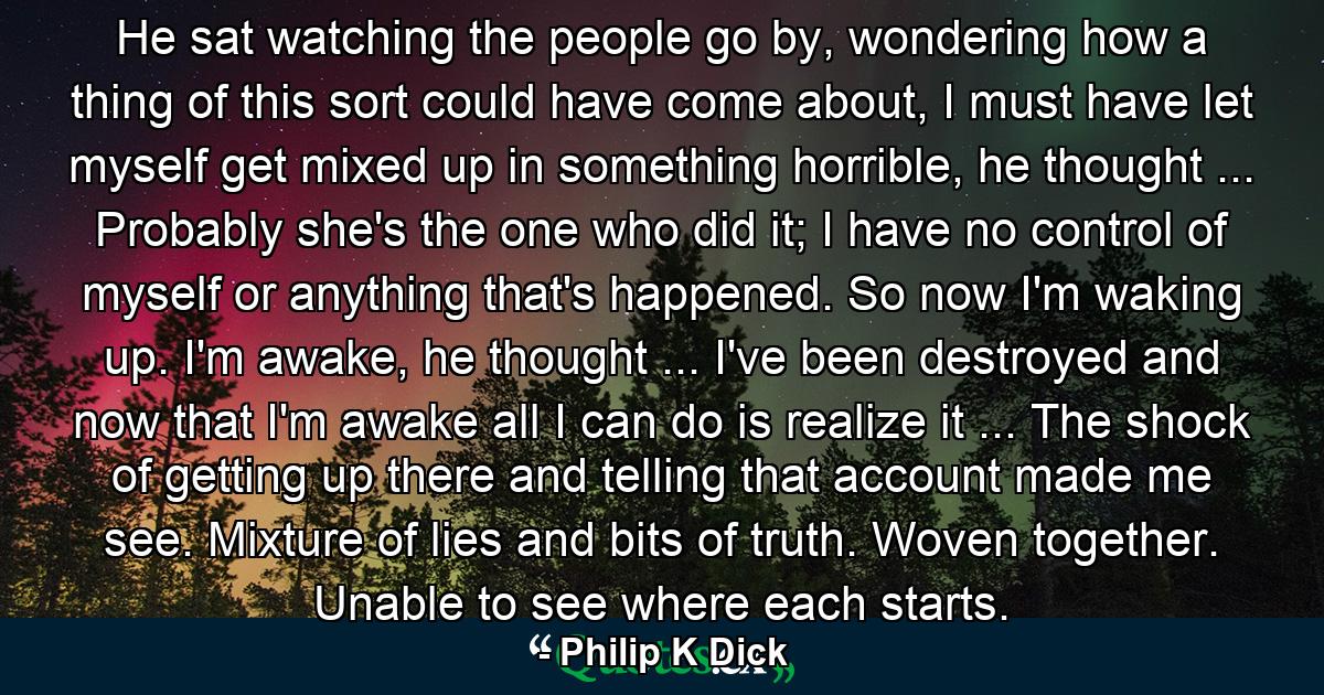 He sat watching the people go by, wondering how a thing of this sort could have come about, I must have let myself get mixed up in something horrible, he thought ... Probably she's the one who did it; I have no control of myself or anything that's happened. So now I'm waking up. I'm awake, he thought ... I've been destroyed and now that I'm awake all I can do is realize it ... The shock of getting up there and telling that account made me see. Mixture of lies and bits of truth. Woven together. Unable to see where each starts. - Quote by Philip K Dick