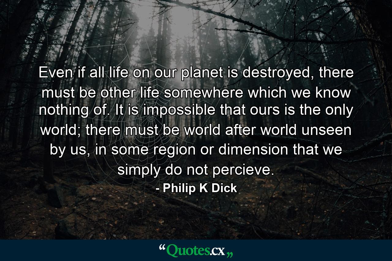 Even if all life on our planet is destroyed, there must be other life somewhere which we know nothing of. It is impossible that ours is the only world; there must be world after world unseen by us, in some region or dimension that we simply do not percieve. - Quote by Philip K Dick