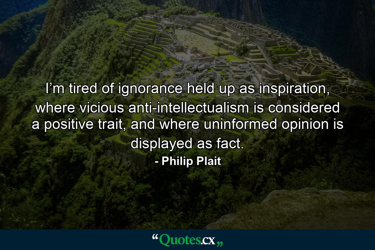 I’m tired of ignorance held up as inspiration, where vicious anti-intellectualism is considered a positive trait, and where uninformed opinion is displayed as fact. - Quote by Philip Plait