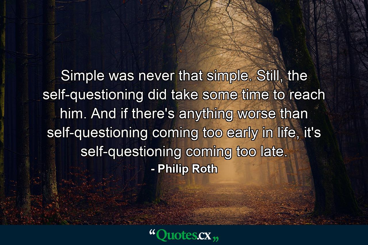 Simple was never that simple. Still, the self-questioning did take some time to reach him. And if there's anything worse than self-questioning coming too early in life, it's self-questioning coming too late. - Quote by Philip Roth