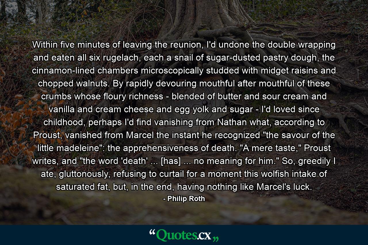 Within five minutes of leaving the reunion, I'd undone the double wrapping and eaten all six rugelach, each a snail of sugar-dusted pastry dough, the cinnamon-lined chambers microscopically studded with midget raisins and chopped walnuts. By rapidly devouring mouthful after mouthful of these crumbs whose floury richness - blended of butter and sour cream and vanilla and cream cheese and egg yolk and sugar - I'd loved since childhood, perhaps I'd find vanishing from Nathan what, according to Proust, vanished from Marcel the instant he recognized 