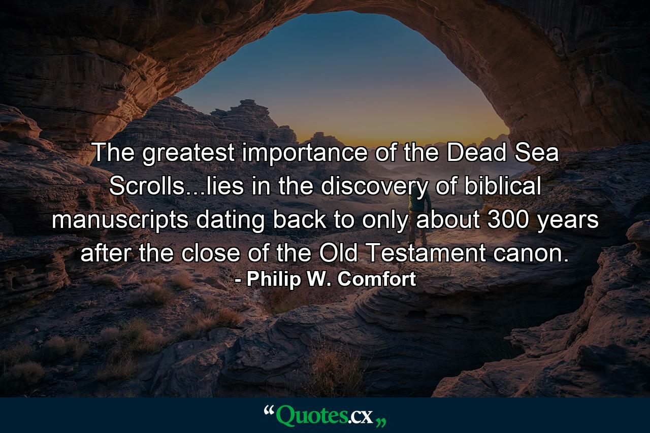 The greatest importance of the Dead Sea Scrolls...lies in the discovery of biblical manuscripts dating back to only about 300 years after the close of the Old Testament canon. - Quote by Philip W. Comfort