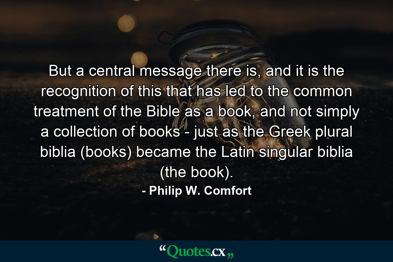 But a central message there is, and it is the recognition of this that has led to the common treatment of the Bible as a book, and not simply a collection of books - just as the Greek plural biblia (books) became the Latin singular biblia (the book). - Quote by Philip W. Comfort