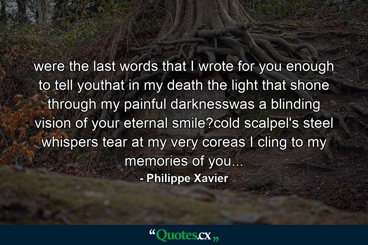 were the last words that I wrote for you enough to tell youthat in my death the light that shone through my painful darknesswas a blinding vision of your eternal smile?cold scalpel's steel whispers tear at my very coreas I cling to my memories of you... - Quote by Philippe Xavier