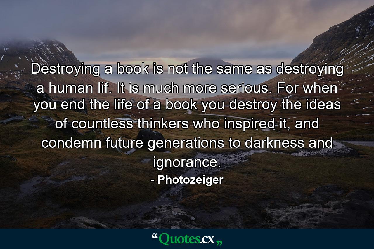 Destroying a book is not the same as destroying a human lif. It is much more serious. For when you end the life of a book you destroy the ideas of countless thinkers who inspired it, and condemn future generations to darkness and ignorance. - Quote by Photozeiger