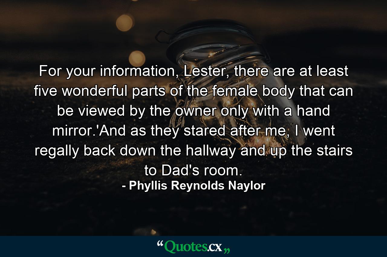 For your information, Lester, there are at least five wonderful parts of the female body that can be viewed by the owner only with a hand mirror.'And as they stared after me, I went regally back down the hallway and up the stairs to Dad's room. - Quote by Phyllis Reynolds Naylor