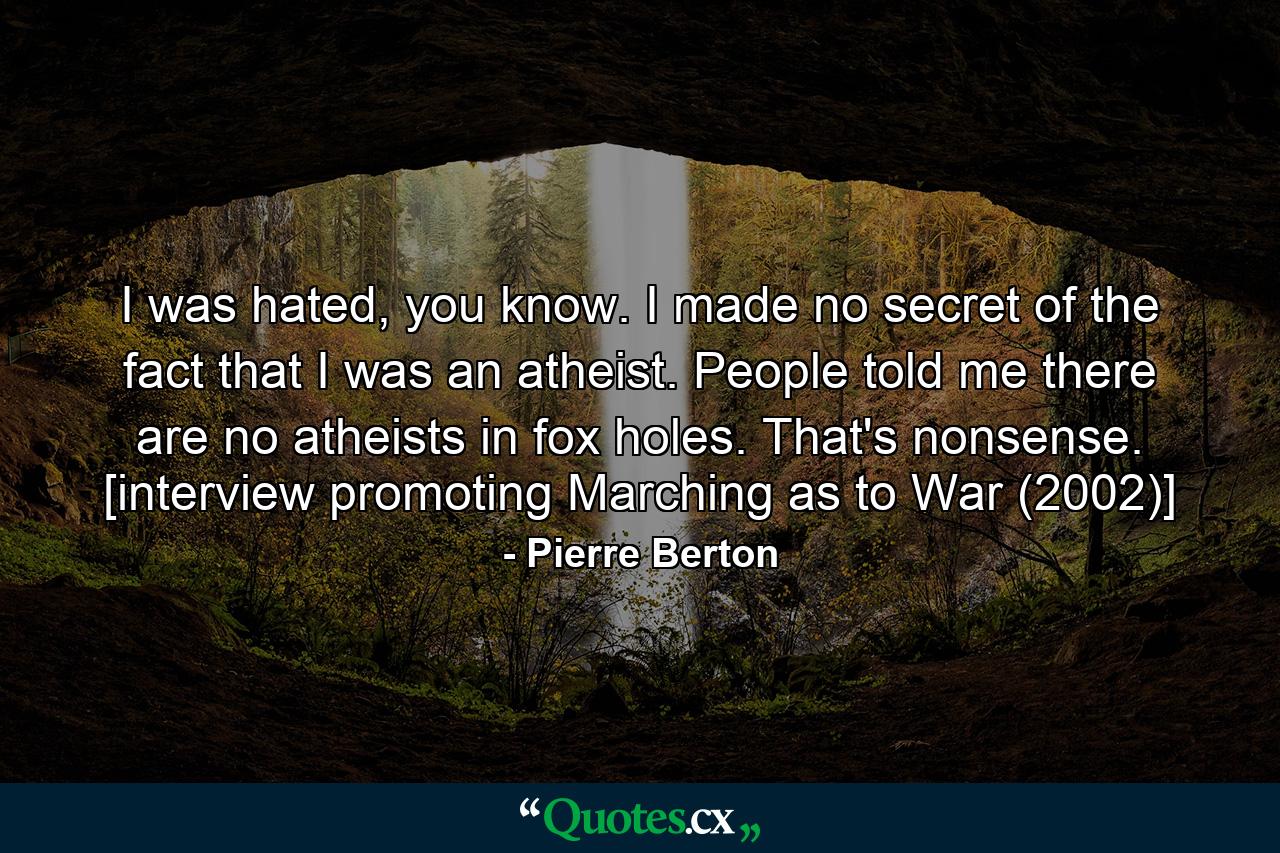 I was hated, you know. I made no secret of the fact that I was an atheist. People told me there are no atheists in fox holes. That's nonsense. [interview promoting Marching as to War (2002)] - Quote by Pierre Berton