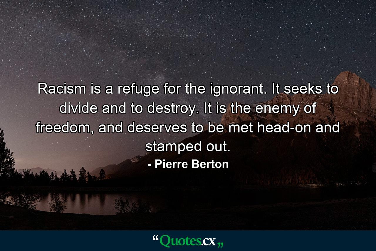 Racism is a refuge for the ignorant. It seeks to divide and to destroy. It is the enemy of freedom, and deserves to be met head-on and stamped out. - Quote by Pierre Berton