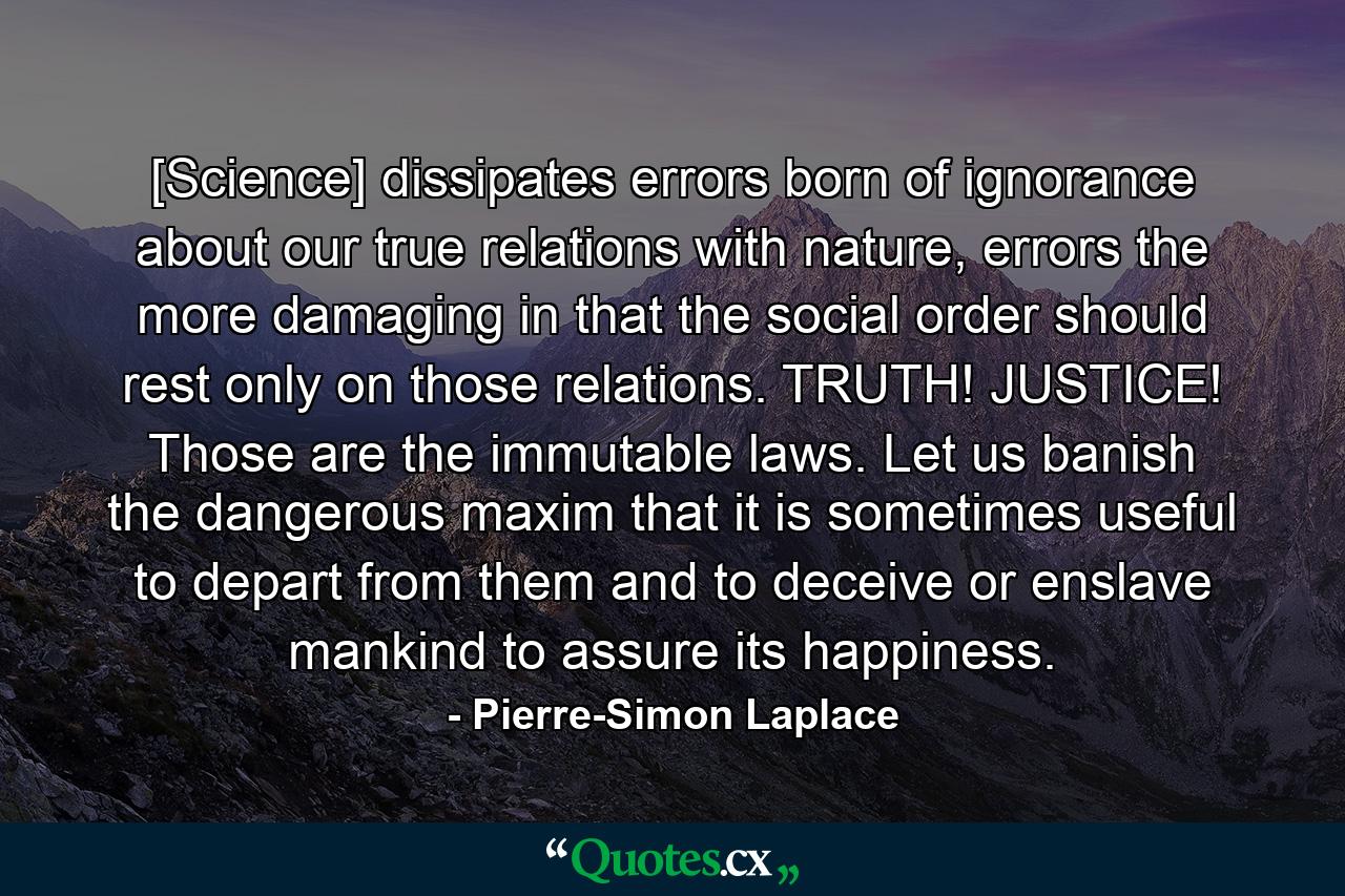 [Science] dissipates errors born of ignorance about our true relations with nature, errors the more damaging in that the social order should rest only on those relations. TRUTH! JUSTICE! Those are the immutable laws. Let us banish the dangerous maxim that it is sometimes useful to depart from them and to deceive or enslave mankind to assure its happiness. - Quote by Pierre-Simon Laplace