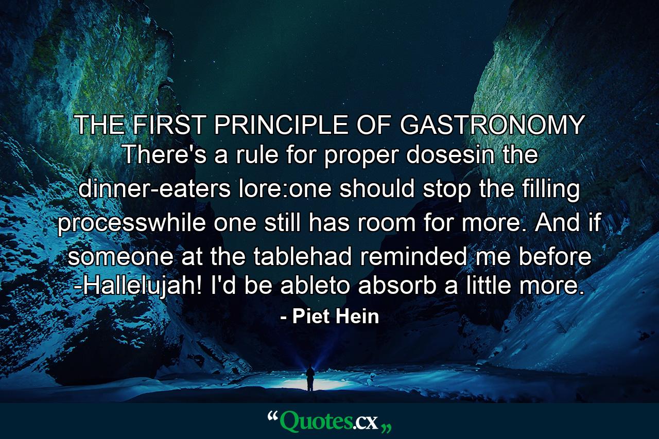 THE FIRST PRINCIPLE OF GASTRONOMY There's a rule for proper dosesin the dinner-eaters lore:one should stop the filling processwhile one still has room for more. And if someone at the tablehad reminded me before -Hallelujah! I'd be ableto absorb a little more. - Quote by Piet Hein