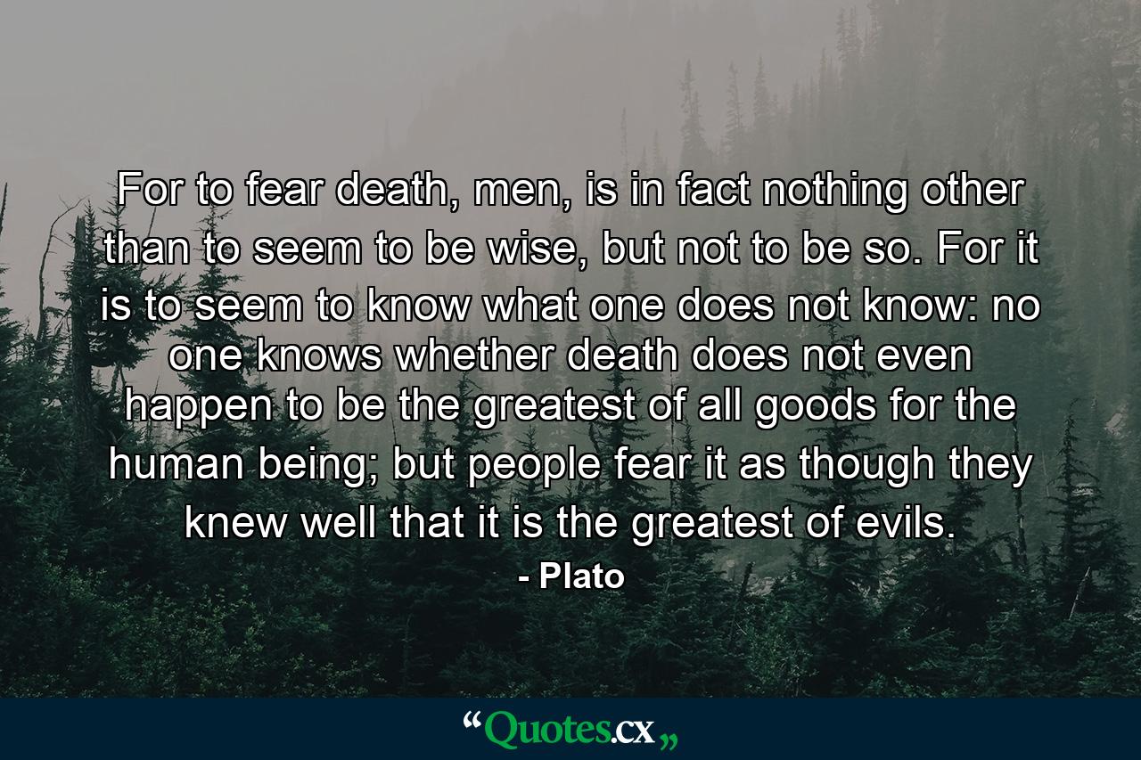 For to fear death, men, is in fact nothing other than to seem to be wise, but not to be so. For it is to seem to know what one does not know: no one knows whether death does not even happen to be the greatest of all goods for the human being; but people fear it as though they knew well that it is the greatest of evils. - Quote by Plato