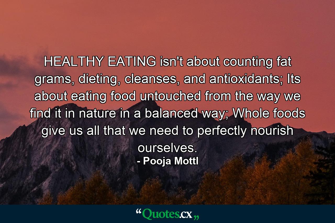 HEALTHY EATING isn't about counting fat grams, dieting, cleanses, and antioxidants; Its about eating food untouched from the way we find it in nature in a balanced way; Whole foods give us all that we need to perfectly nourish ourselves. - Quote by Pooja Mottl