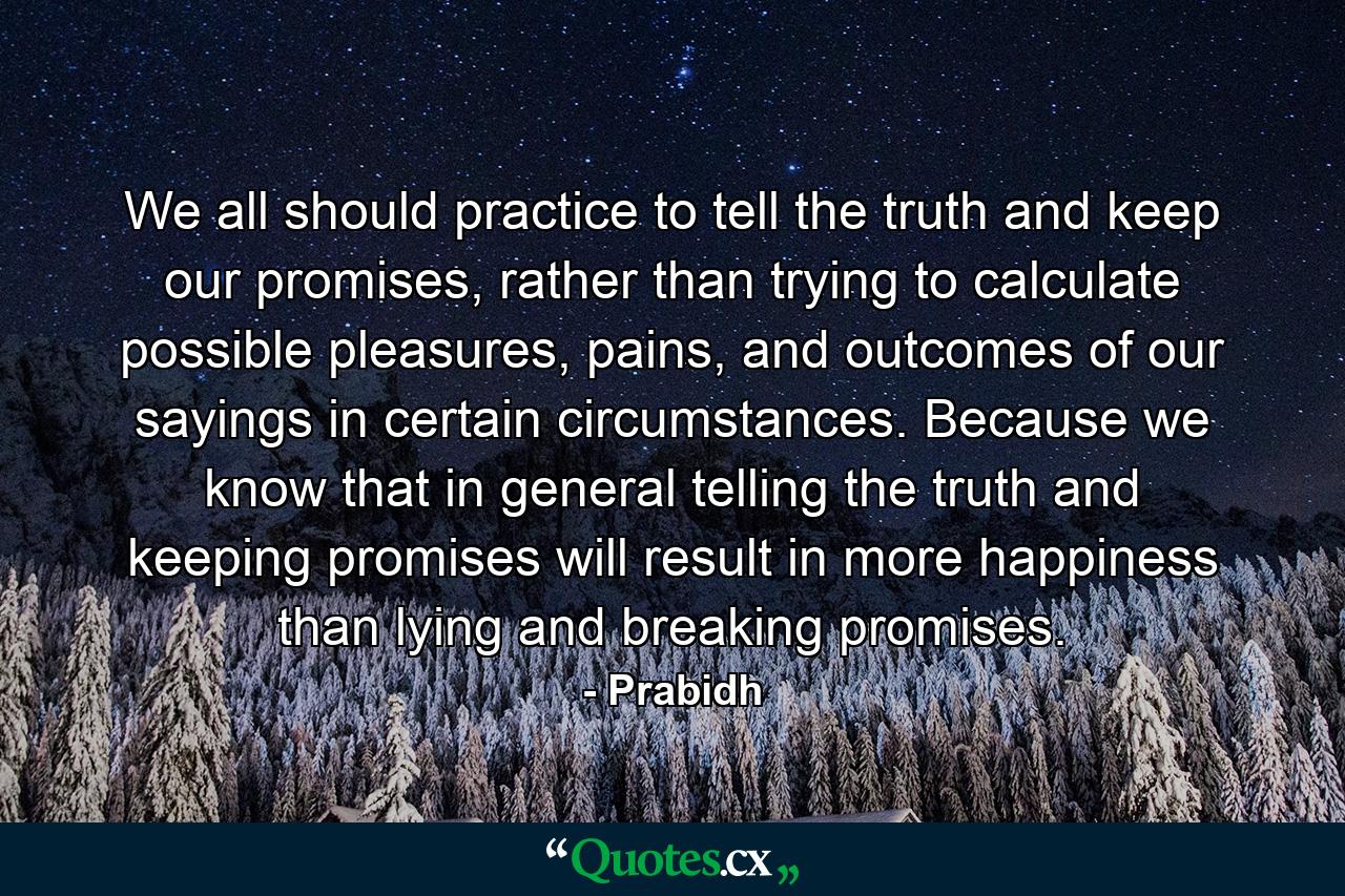 We all should practice to tell the truth and keep our promises, rather than trying to calculate possible pleasures, pains, and outcomes of our sayings in certain circumstances. Because we know that in general telling the truth and keeping promises will result in more happiness than lying and breaking promises. - Quote by Prabidh