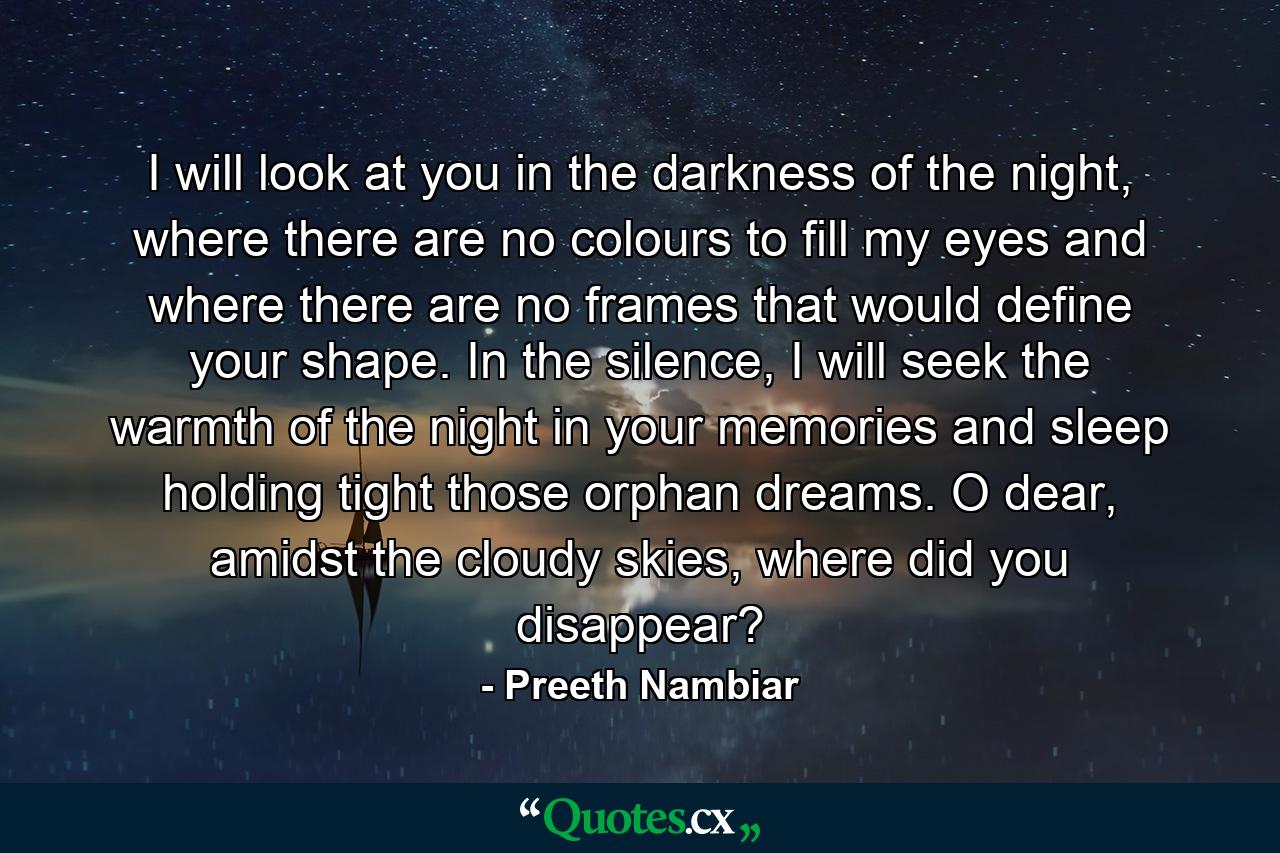 I will look at you in the darkness of the night, where there are no colours to fill my eyes and where there are no frames that would define your shape. In the silence, I will seek the warmth of the night in your memories and sleep holding tight those orphan dreams. O dear, amidst the cloudy skies, where did you disappear? - Quote by Preeth Nambiar