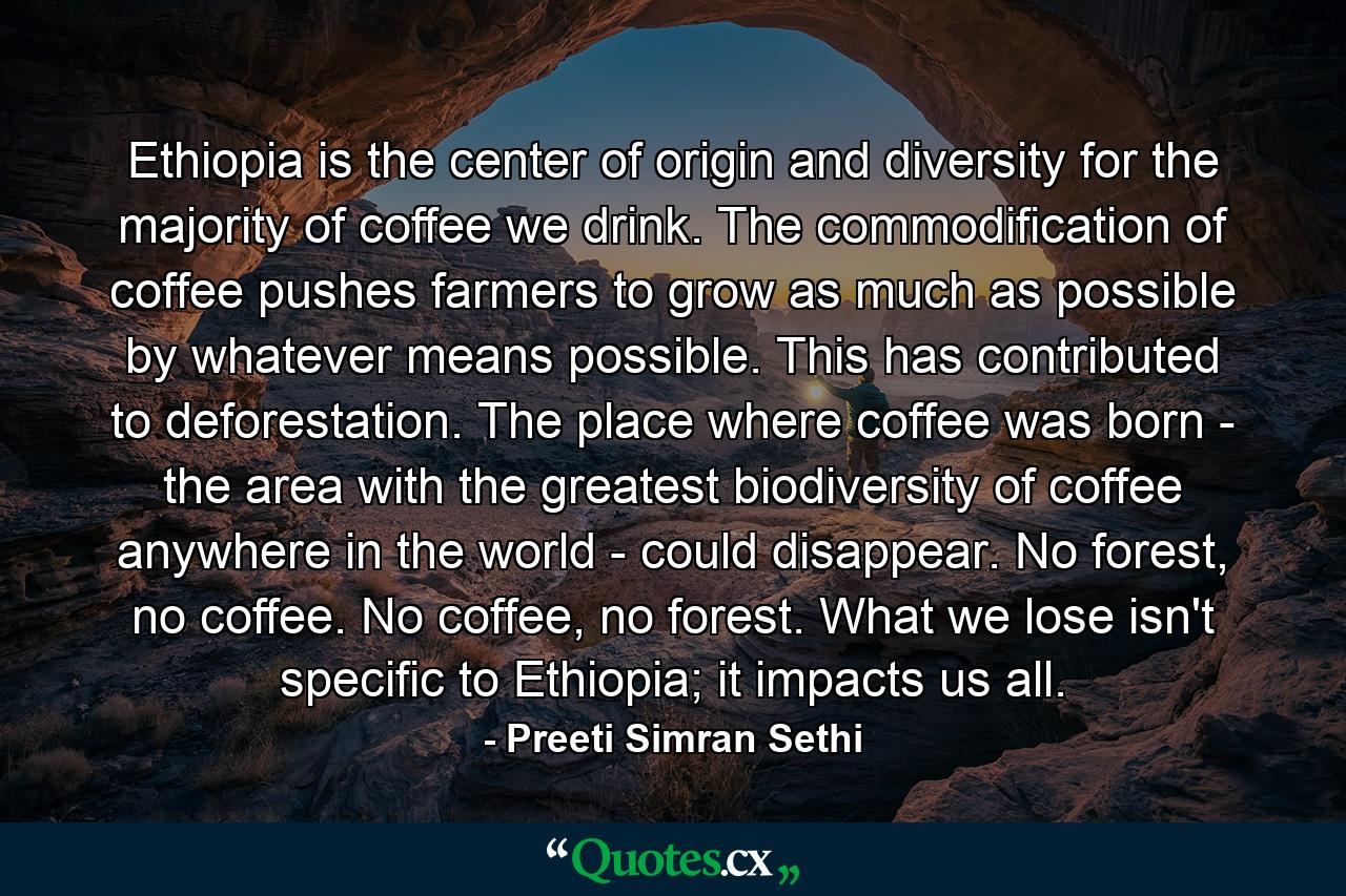 Ethiopia is the center of origin and diversity for the majority of coffee we drink. The commodification of coffee pushes farmers to grow as much as possible by whatever means possible. This has contributed to deforestation. The place where coffee was born - the area with the greatest biodiversity of coffee anywhere in the world - could disappear. No forest, no coffee. No coffee, no forest. What we lose isn't specific to Ethiopia; it impacts us all. - Quote by Preeti Simran Sethi