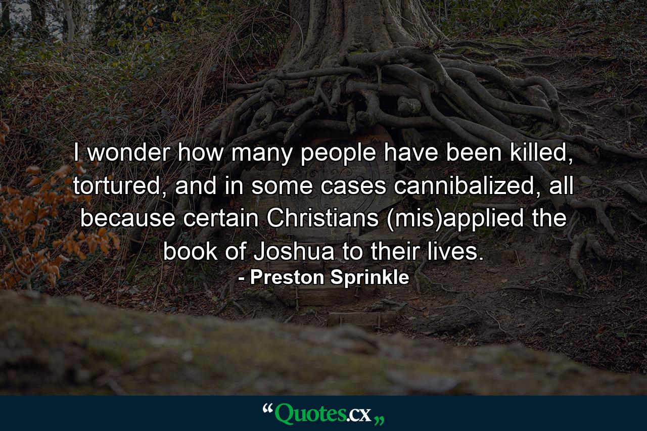 I wonder how many people have been killed, tortured, and in some cases cannibalized, all because certain Christians (mis)applied the book of Joshua to their lives. - Quote by Preston Sprinkle