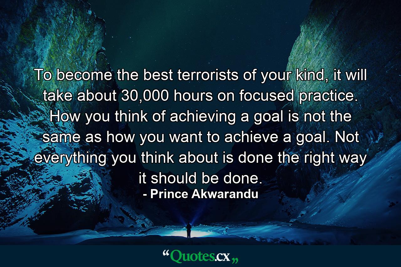 To become the best terrorists of your kind, it will take about 30,000 hours on focused practice. How you think of achieving a goal is not the same as how you want to achieve a goal. Not everything you think about is done the right way it should be done. - Quote by Prince Akwarandu