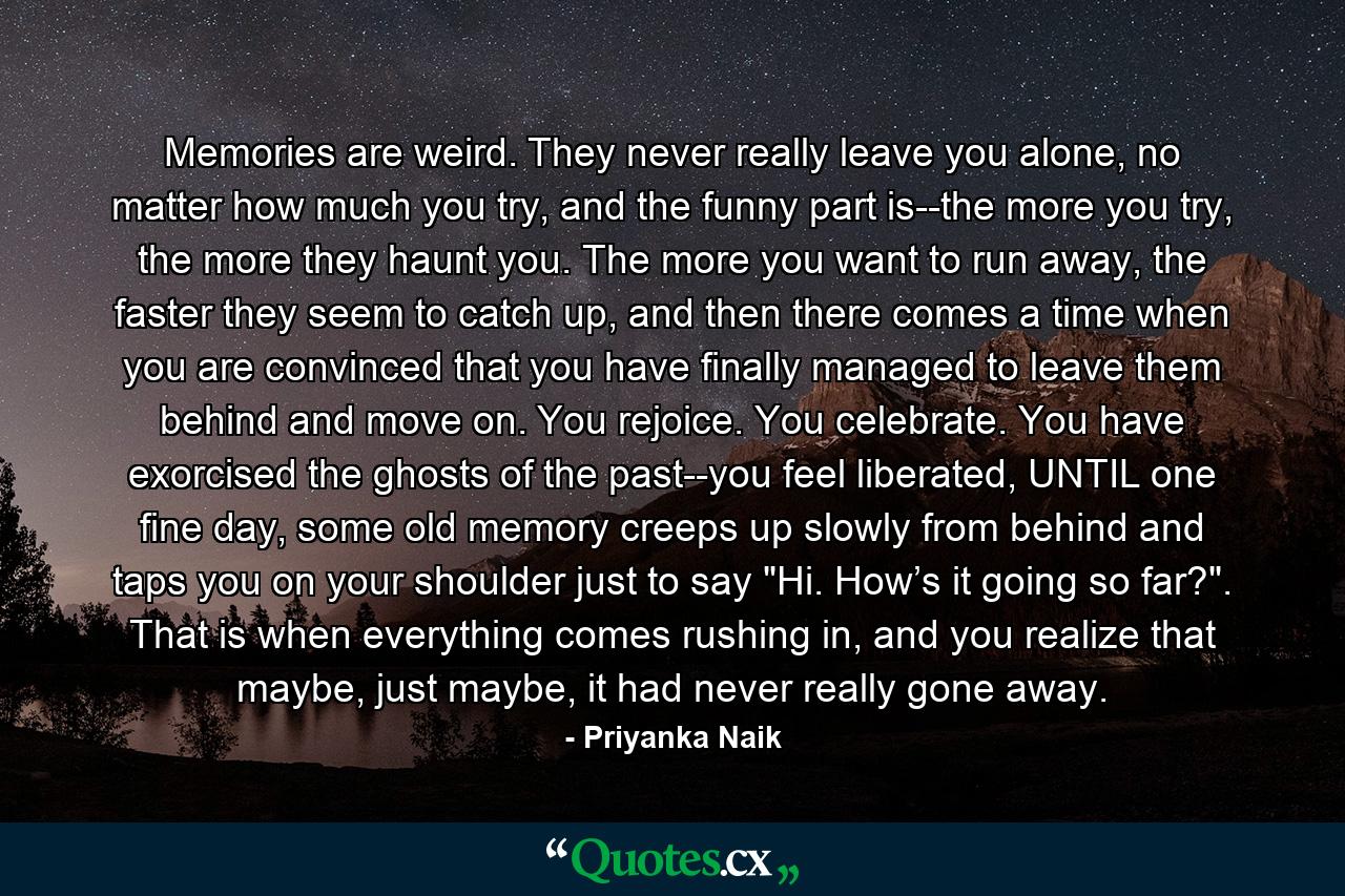 Memories are weird. They never really leave you alone, no matter how much you try, and the funny part is--the more you try, the more they haunt you. The more you want to run away, the faster they seem to catch up, and then there comes a time when you are convinced that you have finally managed to leave them behind and move on. You rejoice. You celebrate. You have exorcised the ghosts of the past--you feel liberated, UNTIL one fine day, some old memory creeps up slowly from behind and taps you on your shoulder just to say 