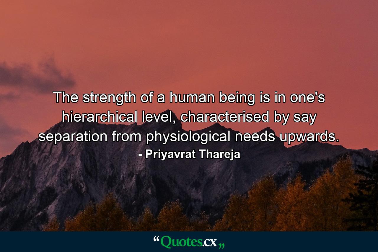 The strength of a human being is in one's hierarchical level, characterised by say separation from physiological needs upwards. - Quote by Priyavrat Thareja