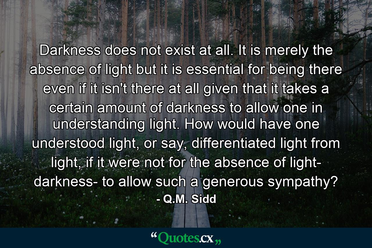 Darkness does not exist at all. It is merely the absence of light but it is essential for being there even if it isn't there at all given that it takes a certain amount of darkness to allow one in understanding light. How would have one understood light, or say, differentiated light from light, if it were not for the absence of light- darkness- to allow such a generous sympathy? - Quote by Q.M. Sidd