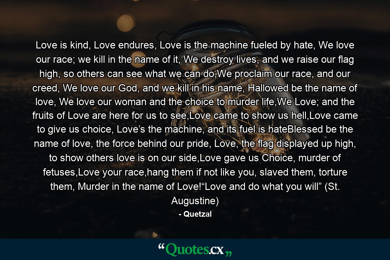 Love is kind, Love endures, Love is the machine fueled by hate, We love our race; we kill in the name of it, We destroy lives, and we raise our flag high, so others can see what we can do,We proclaim our race, and our creed, We love our God, and we kill in his name, Hallowed be the name of love, We love our woman and the choice to murder life,We Love; and the fruits of Love are here for us to see,Love came to show us hell,Love came to give us choice, Love’s the machine, and its fuel is hateBlessed be the name of love, the force behind our pride, Love, the flag displayed up high, to show others love is on our side,Love gave us Choice, murder of fetuses,Love your race,hang them if not like you, slaved them, torture them, Murder in the name of Love!“Love and do what you will” (St. Augustine) - Quote by Quetzal