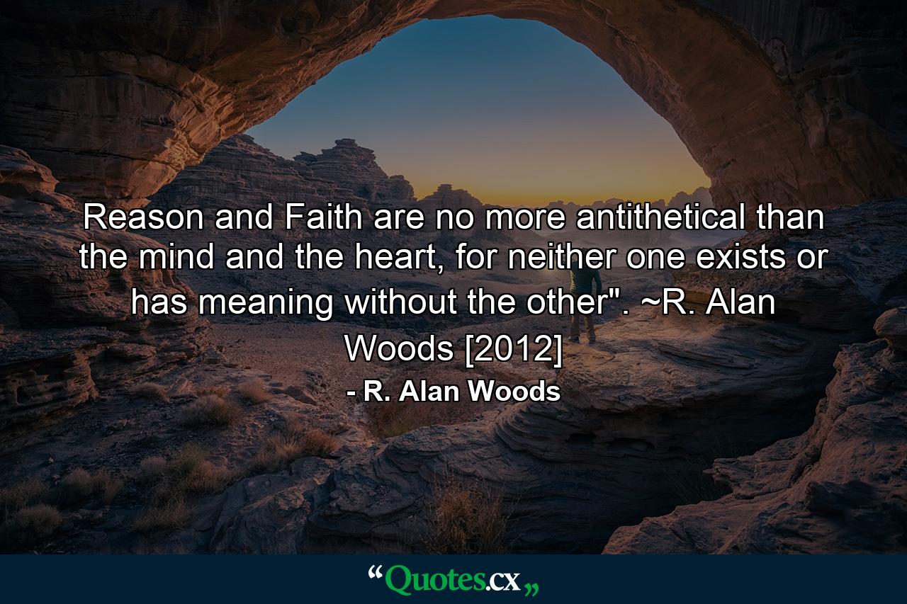 Reason and Faith are no more antithetical than the mind and the heart, for neither one exists or has meaning without the other