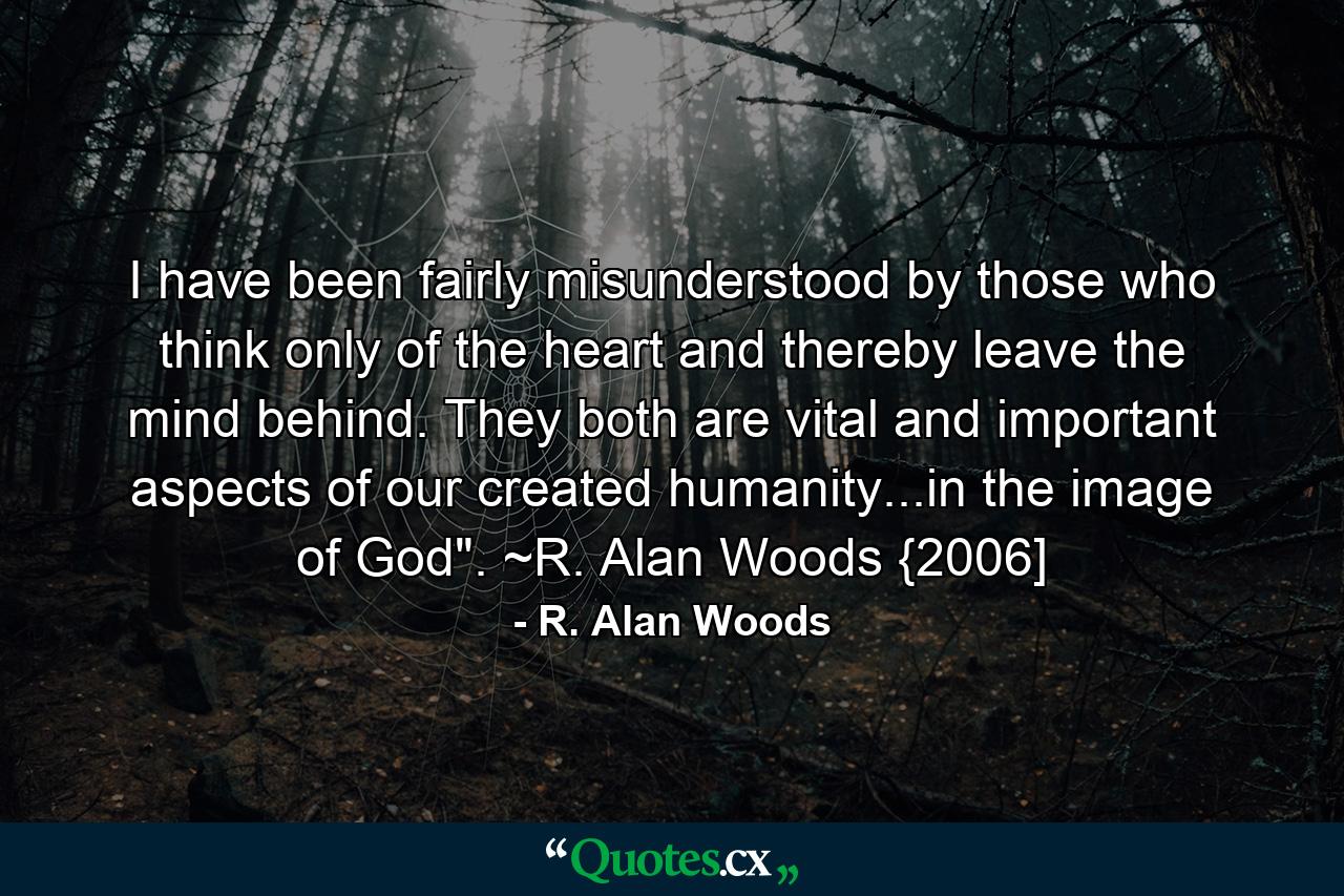 I have been fairly misunderstood by those who think only of the heart and thereby leave the mind behind. They both are vital and important aspects of our created humanity...in the image of God